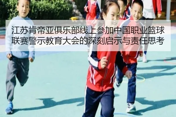 江苏肯帝亚俱乐部线上参加中国职业篮球联赛警示教育大会的深刻启示与责任思考（MangoSport）